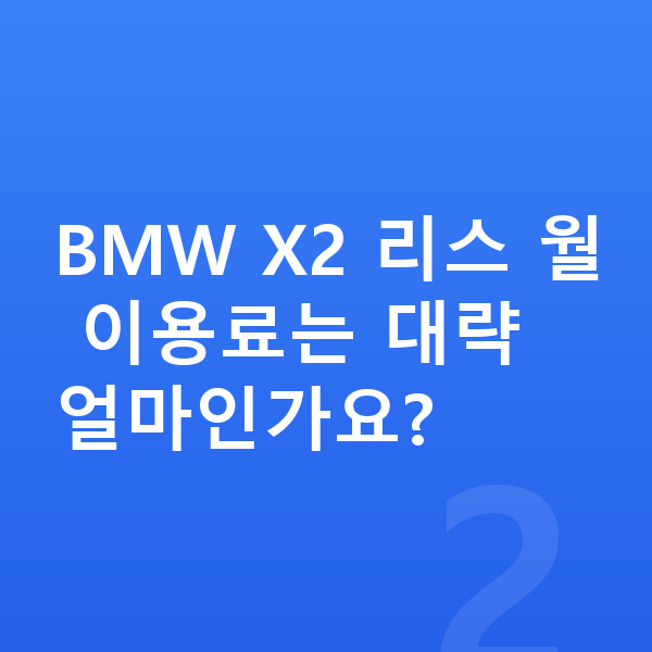 BMW X2 리스 BMW X2 리스 월 이용료는 대략 얼마인가요?
